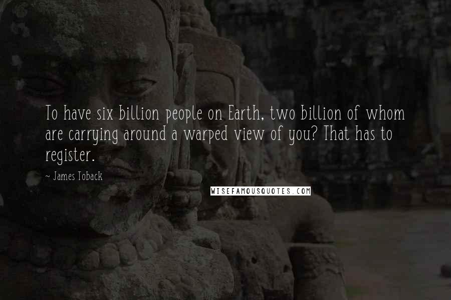 James Toback Quotes: To have six billion people on Earth, two billion of whom are carrying around a warped view of you? That has to register.