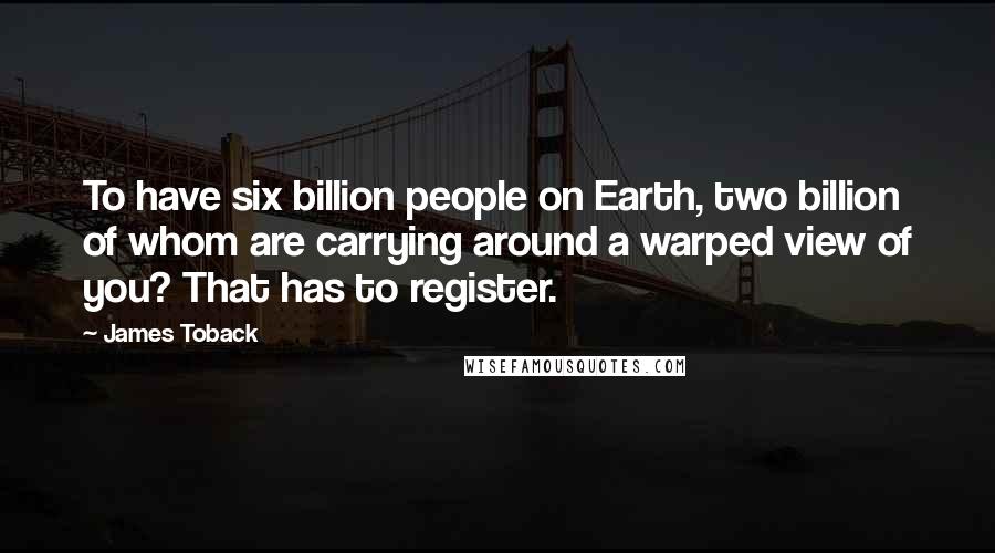 James Toback Quotes: To have six billion people on Earth, two billion of whom are carrying around a warped view of you? That has to register.