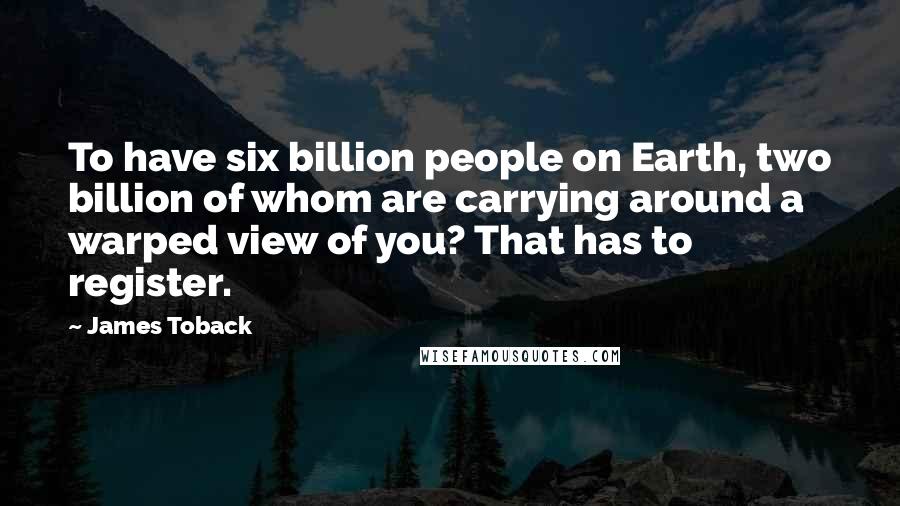 James Toback Quotes: To have six billion people on Earth, two billion of whom are carrying around a warped view of you? That has to register.