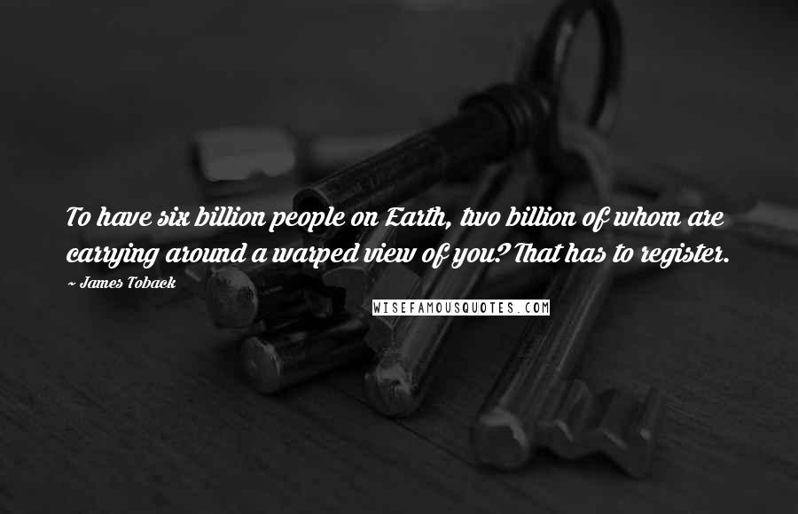 James Toback Quotes: To have six billion people on Earth, two billion of whom are carrying around a warped view of you? That has to register.