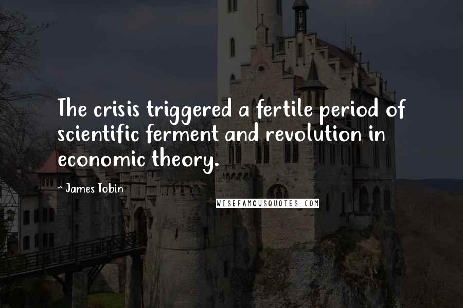 James Tobin Quotes: The crisis triggered a fertile period of scientific ferment and revolution in economic theory.