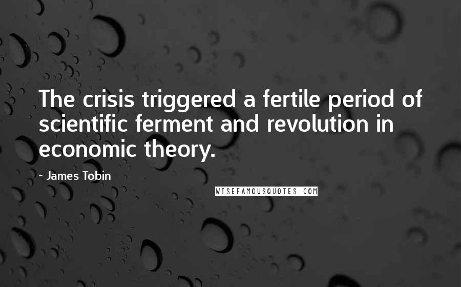 James Tobin Quotes: The crisis triggered a fertile period of scientific ferment and revolution in economic theory.