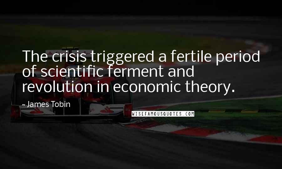 James Tobin Quotes: The crisis triggered a fertile period of scientific ferment and revolution in economic theory.