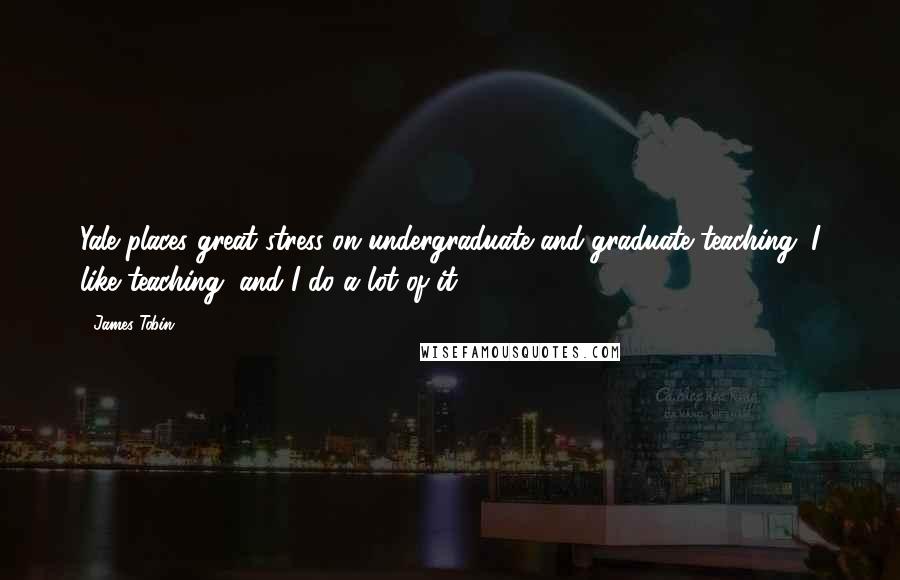 James Tobin Quotes: Yale places great stress on undergraduate and graduate teaching. I like teaching, and I do a lot of it.