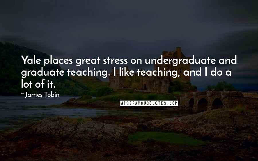 James Tobin Quotes: Yale places great stress on undergraduate and graduate teaching. I like teaching, and I do a lot of it.
