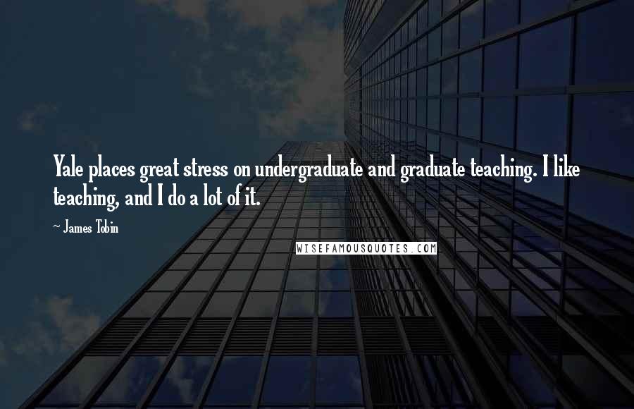James Tobin Quotes: Yale places great stress on undergraduate and graduate teaching. I like teaching, and I do a lot of it.