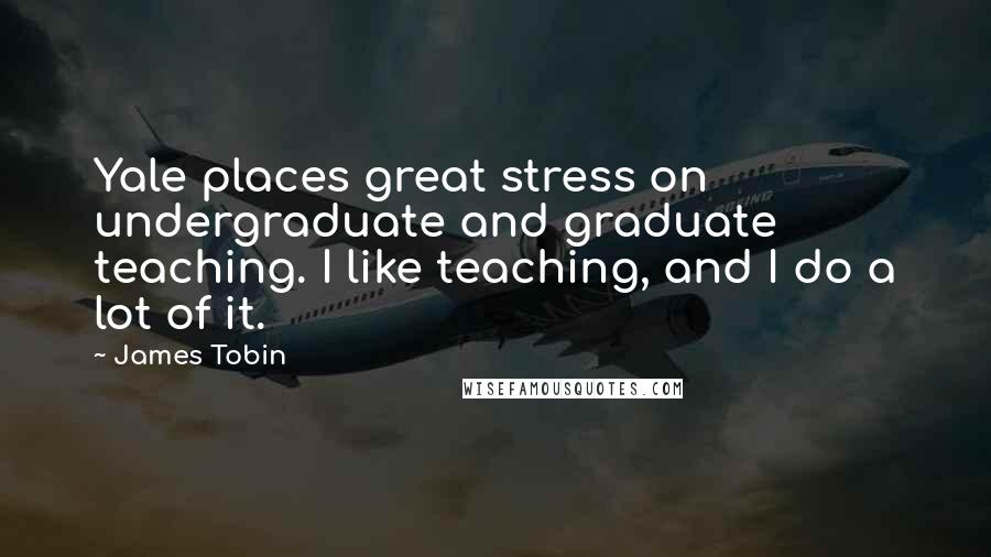 James Tobin Quotes: Yale places great stress on undergraduate and graduate teaching. I like teaching, and I do a lot of it.