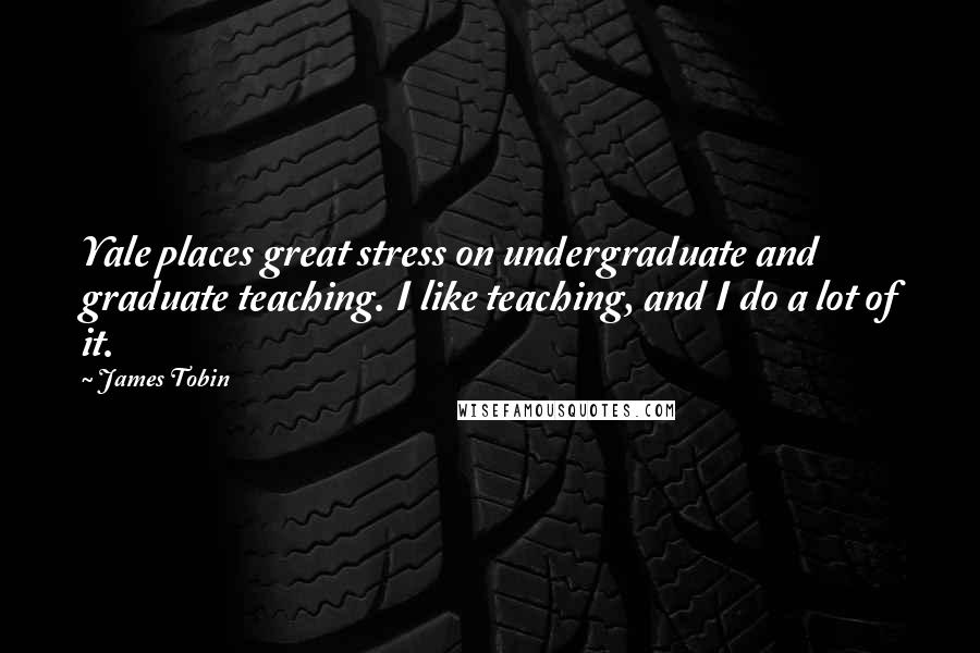 James Tobin Quotes: Yale places great stress on undergraduate and graduate teaching. I like teaching, and I do a lot of it.