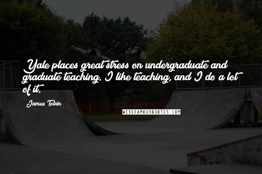 James Tobin Quotes: Yale places great stress on undergraduate and graduate teaching. I like teaching, and I do a lot of it.