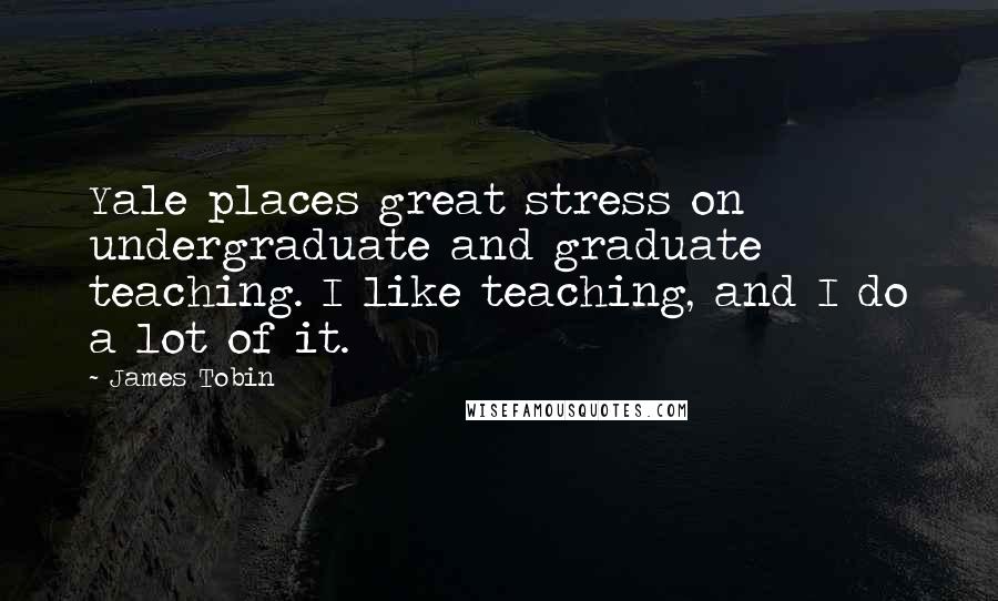 James Tobin Quotes: Yale places great stress on undergraduate and graduate teaching. I like teaching, and I do a lot of it.