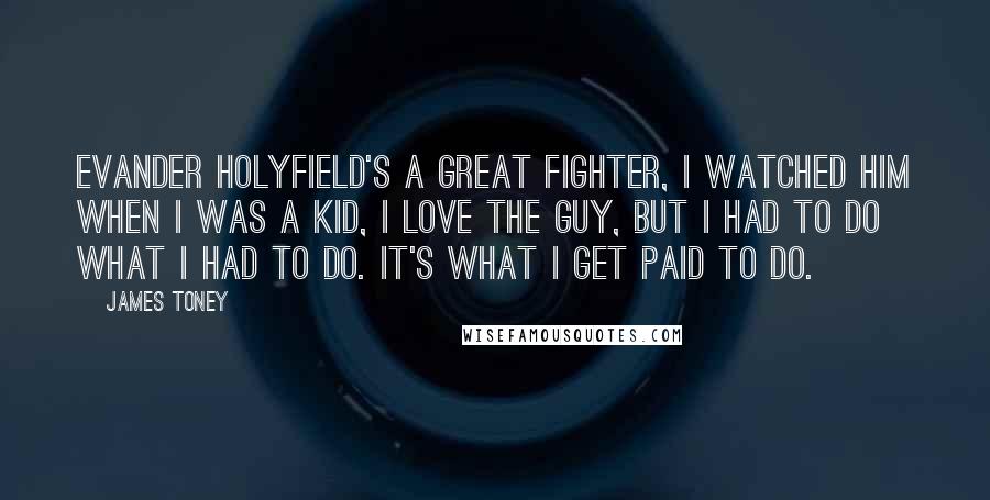 James Toney Quotes: Evander Holyfield's a great fighter, I watched him when I was a kid, I love the guy, but I had to do what I had to do. It's what I get paid to do.