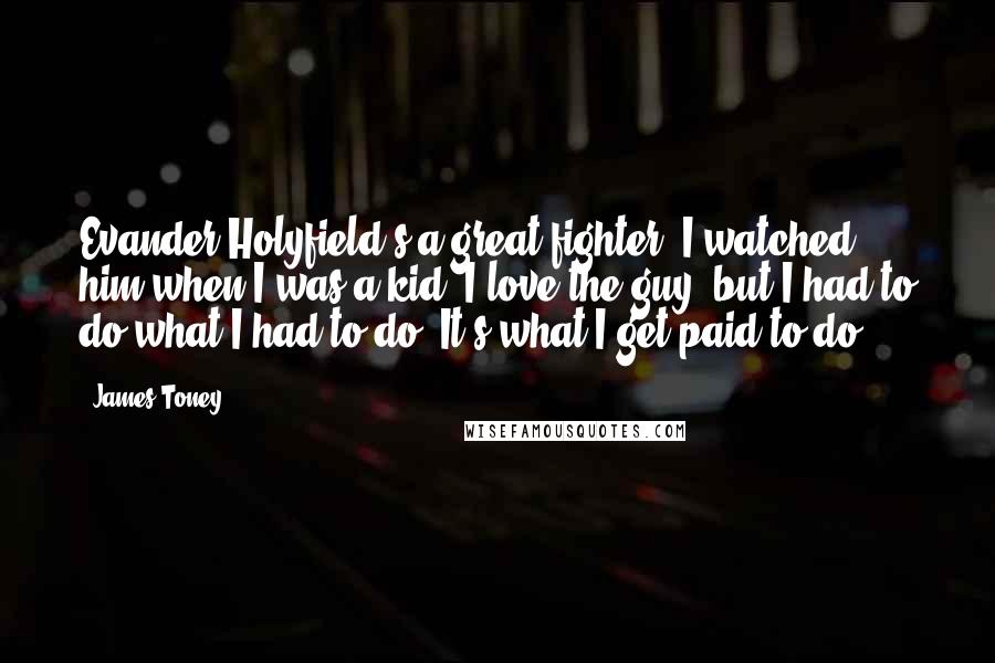 James Toney Quotes: Evander Holyfield's a great fighter, I watched him when I was a kid, I love the guy, but I had to do what I had to do. It's what I get paid to do.