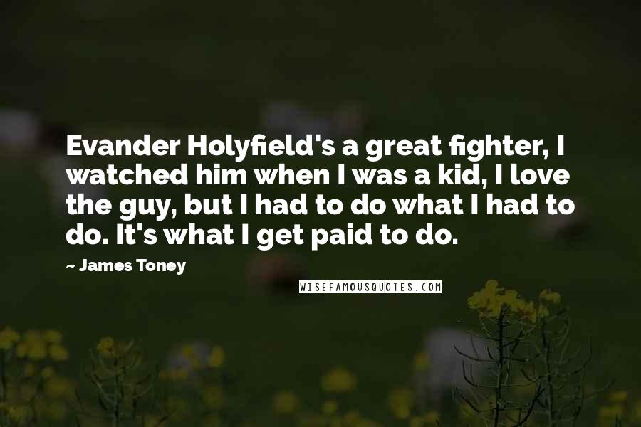James Toney Quotes: Evander Holyfield's a great fighter, I watched him when I was a kid, I love the guy, but I had to do what I had to do. It's what I get paid to do.