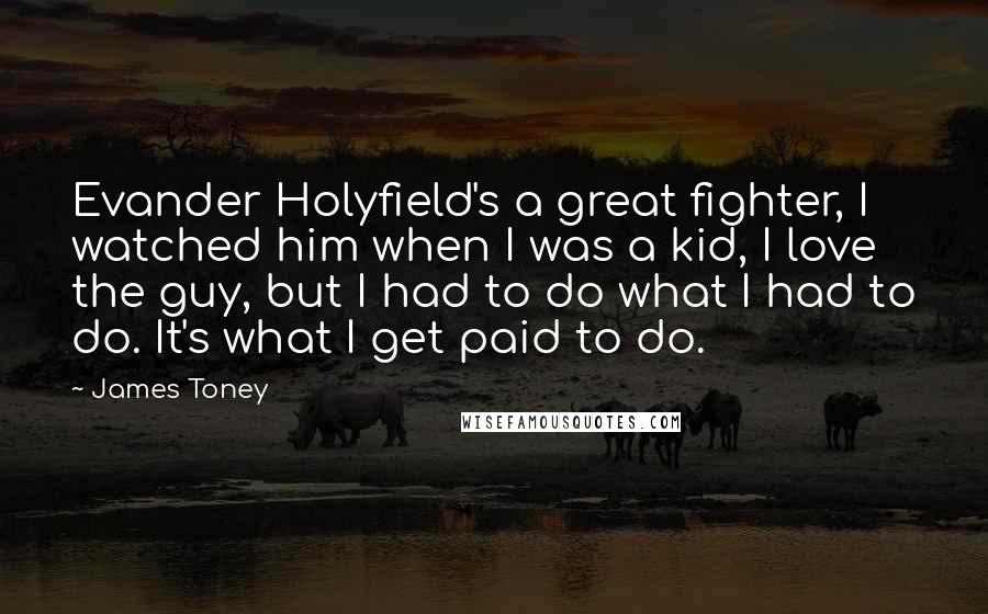 James Toney Quotes: Evander Holyfield's a great fighter, I watched him when I was a kid, I love the guy, but I had to do what I had to do. It's what I get paid to do.