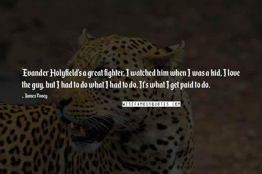 James Toney Quotes: Evander Holyfield's a great fighter, I watched him when I was a kid, I love the guy, but I had to do what I had to do. It's what I get paid to do.