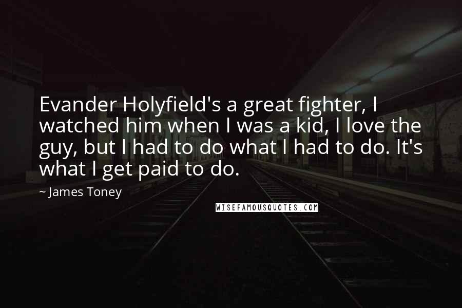 James Toney Quotes: Evander Holyfield's a great fighter, I watched him when I was a kid, I love the guy, but I had to do what I had to do. It's what I get paid to do.