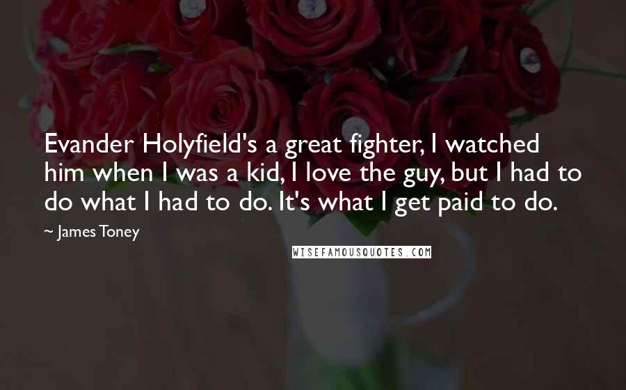 James Toney Quotes: Evander Holyfield's a great fighter, I watched him when I was a kid, I love the guy, but I had to do what I had to do. It's what I get paid to do.