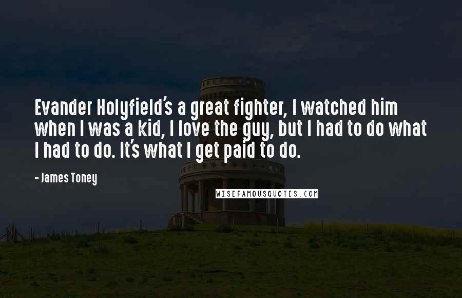 James Toney Quotes: Evander Holyfield's a great fighter, I watched him when I was a kid, I love the guy, but I had to do what I had to do. It's what I get paid to do.