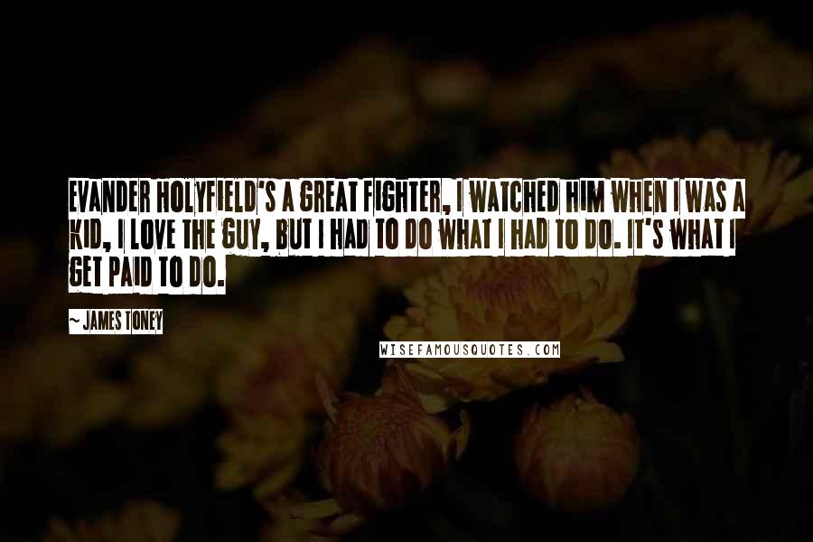 James Toney Quotes: Evander Holyfield's a great fighter, I watched him when I was a kid, I love the guy, but I had to do what I had to do. It's what I get paid to do.