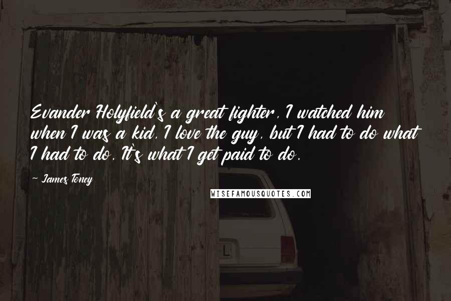 James Toney Quotes: Evander Holyfield's a great fighter, I watched him when I was a kid, I love the guy, but I had to do what I had to do. It's what I get paid to do.