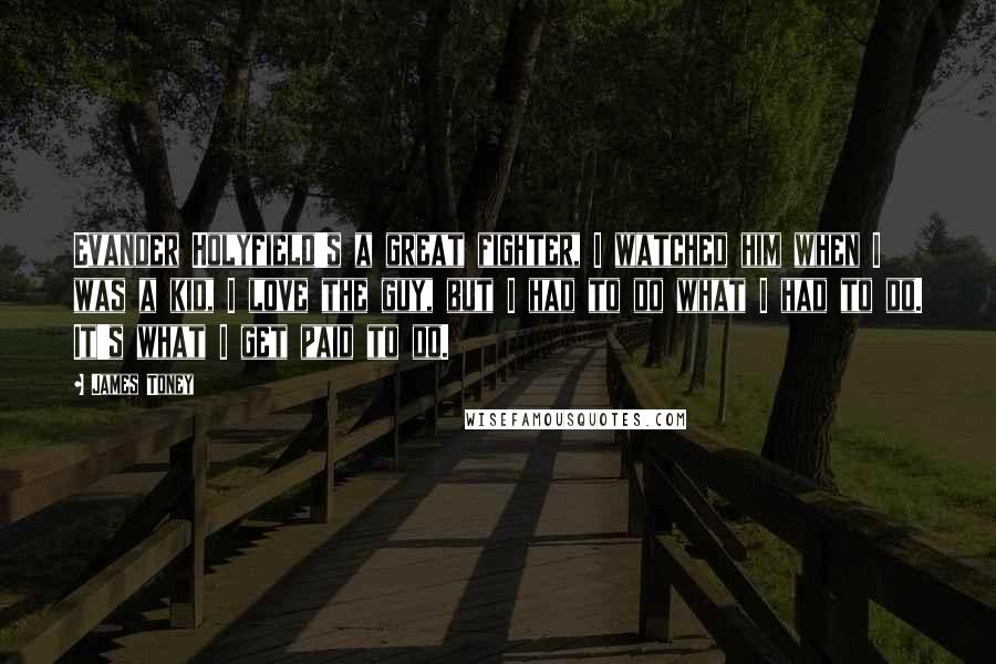 James Toney Quotes: Evander Holyfield's a great fighter, I watched him when I was a kid, I love the guy, but I had to do what I had to do. It's what I get paid to do.