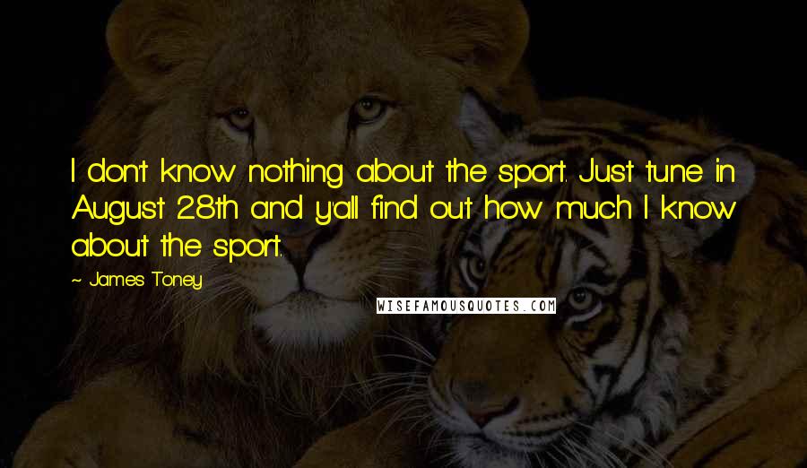 James Toney Quotes: I don't know nothing about the sport. Just tune in August 28th and y'all find out how much I know about the sport.