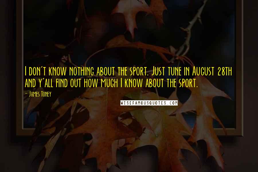 James Toney Quotes: I don't know nothing about the sport. Just tune in August 28th and y'all find out how much I know about the sport.