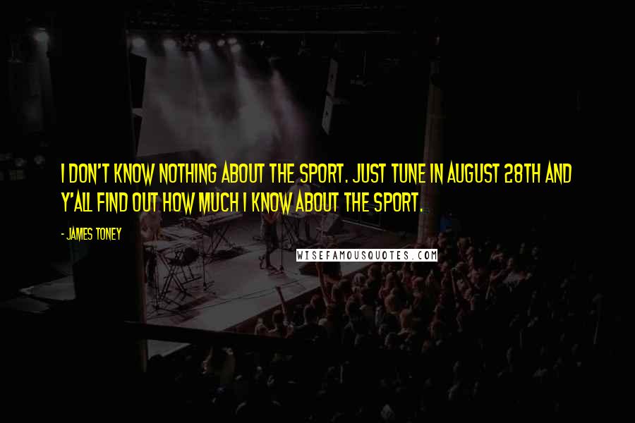 James Toney Quotes: I don't know nothing about the sport. Just tune in August 28th and y'all find out how much I know about the sport.