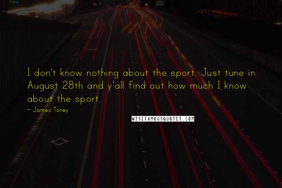 James Toney Quotes: I don't know nothing about the sport. Just tune in August 28th and y'all find out how much I know about the sport.