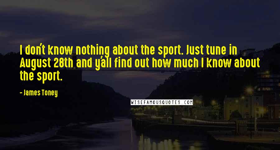 James Toney Quotes: I don't know nothing about the sport. Just tune in August 28th and y'all find out how much I know about the sport.