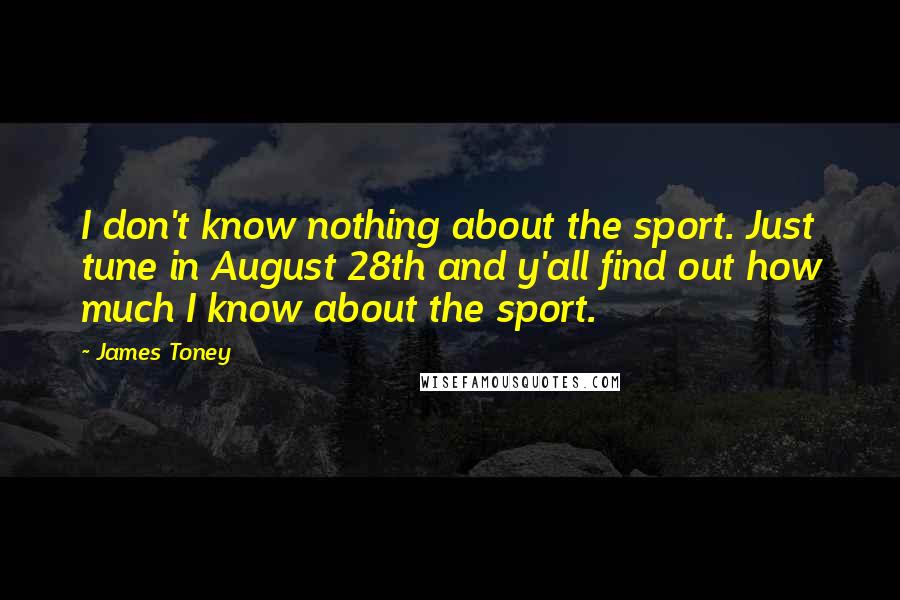 James Toney Quotes: I don't know nothing about the sport. Just tune in August 28th and y'all find out how much I know about the sport.