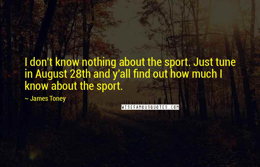 James Toney Quotes: I don't know nothing about the sport. Just tune in August 28th and y'all find out how much I know about the sport.