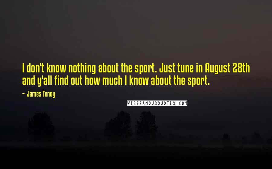 James Toney Quotes: I don't know nothing about the sport. Just tune in August 28th and y'all find out how much I know about the sport.