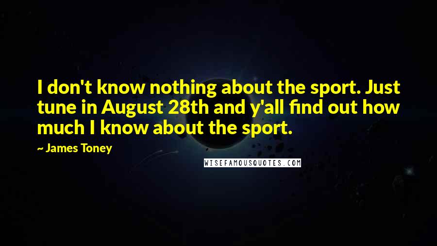 James Toney Quotes: I don't know nothing about the sport. Just tune in August 28th and y'all find out how much I know about the sport.