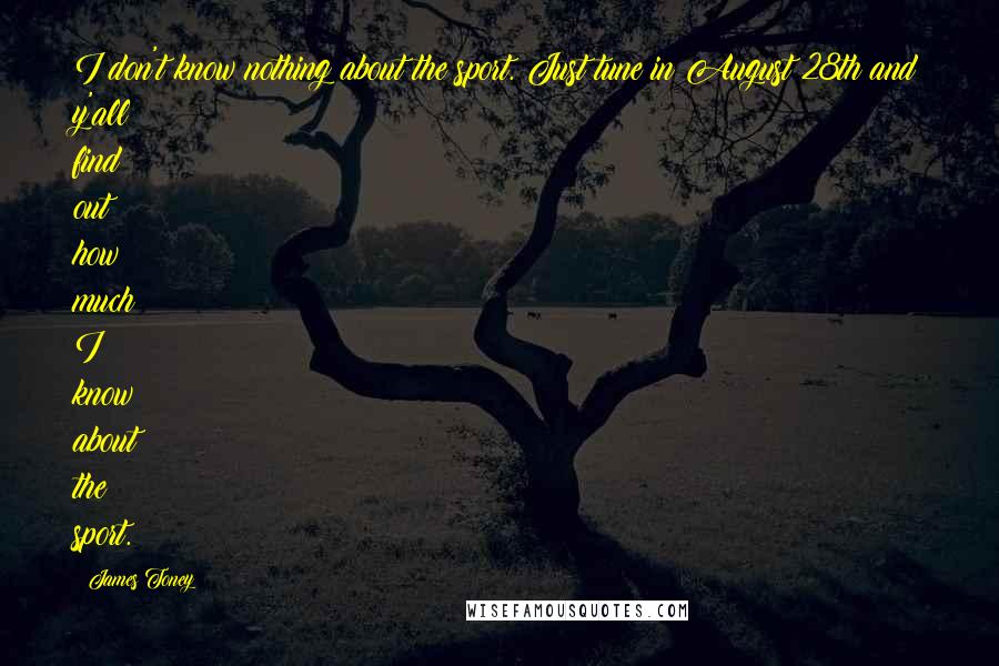 James Toney Quotes: I don't know nothing about the sport. Just tune in August 28th and y'all find out how much I know about the sport.