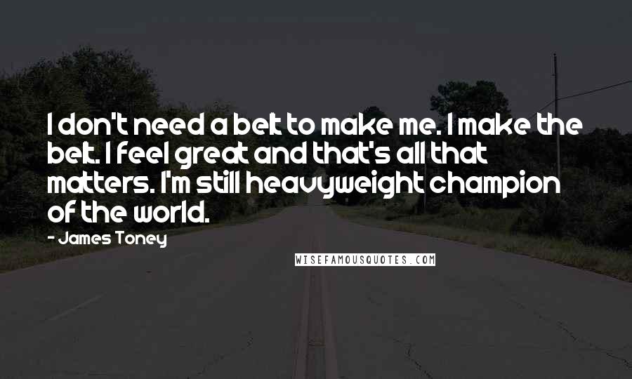 James Toney Quotes: I don't need a belt to make me. I make the belt. I feel great and that's all that matters. I'm still heavyweight champion of the world.