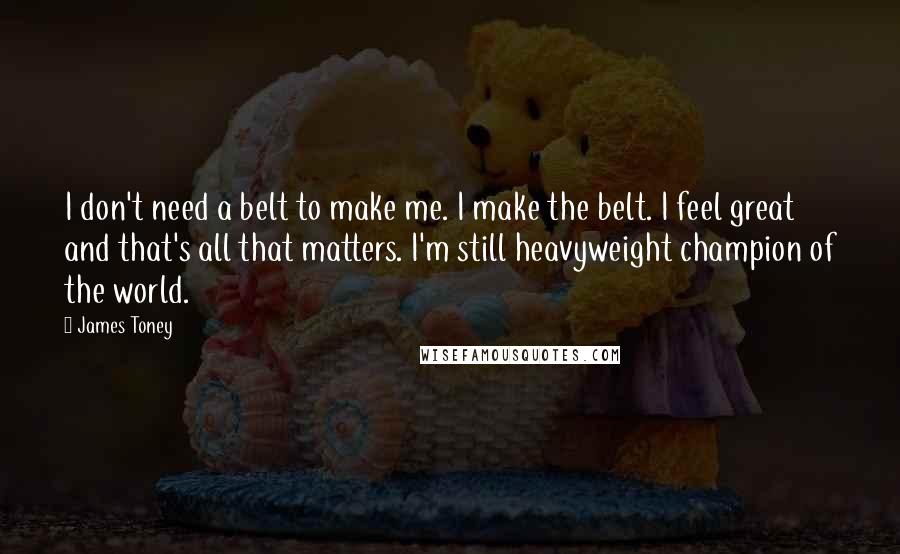 James Toney Quotes: I don't need a belt to make me. I make the belt. I feel great and that's all that matters. I'm still heavyweight champion of the world.