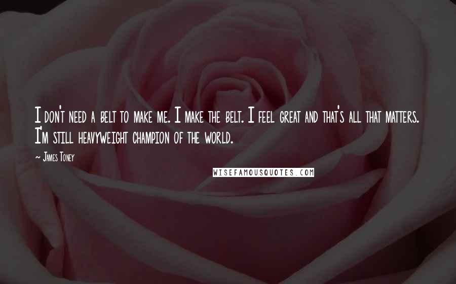 James Toney Quotes: I don't need a belt to make me. I make the belt. I feel great and that's all that matters. I'm still heavyweight champion of the world.