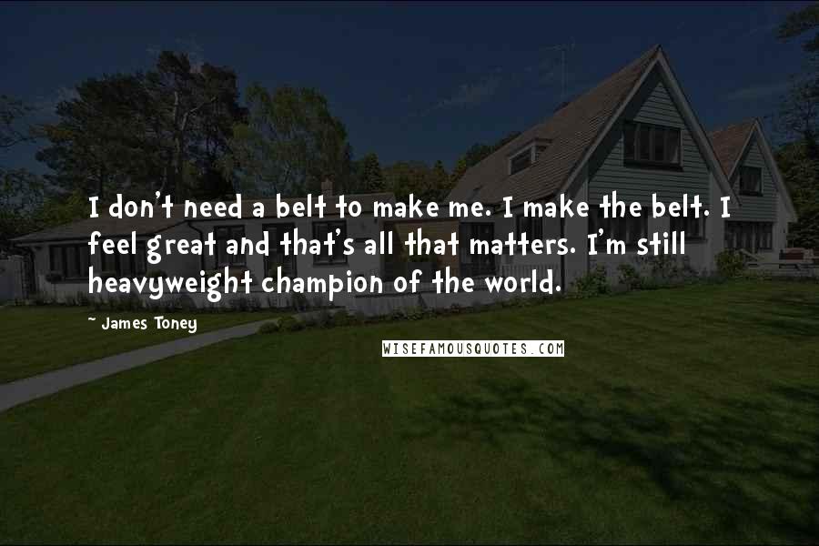 James Toney Quotes: I don't need a belt to make me. I make the belt. I feel great and that's all that matters. I'm still heavyweight champion of the world.