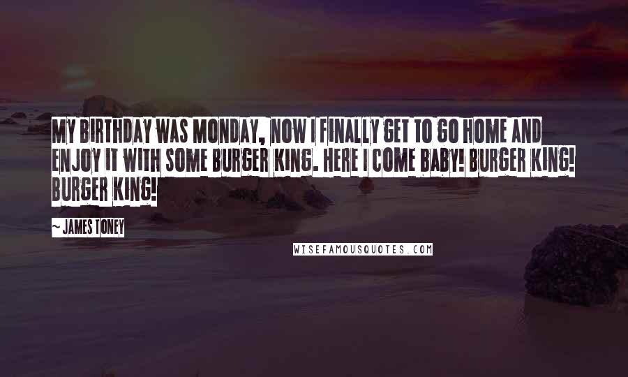 James Toney Quotes: My birthday was Monday, now I finally get to go home and enjoy it with some Burger King. Here I come baby! Burger King! Burger King!