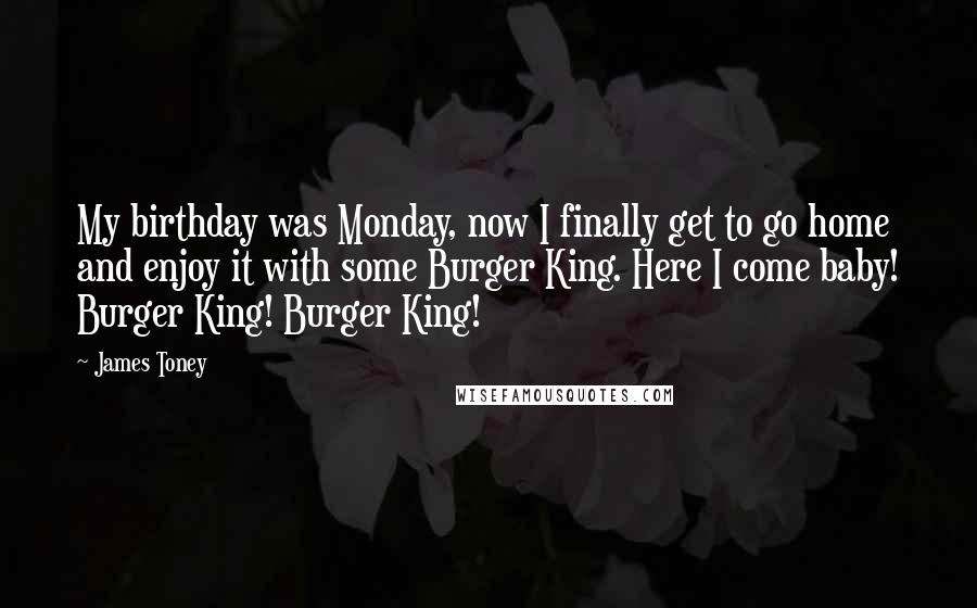 James Toney Quotes: My birthday was Monday, now I finally get to go home and enjoy it with some Burger King. Here I come baby! Burger King! Burger King!