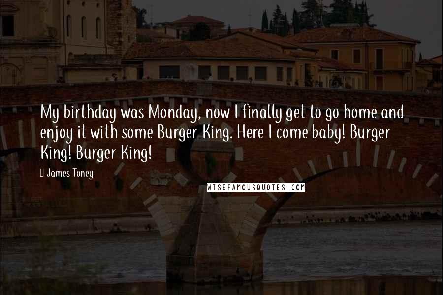 James Toney Quotes: My birthday was Monday, now I finally get to go home and enjoy it with some Burger King. Here I come baby! Burger King! Burger King!