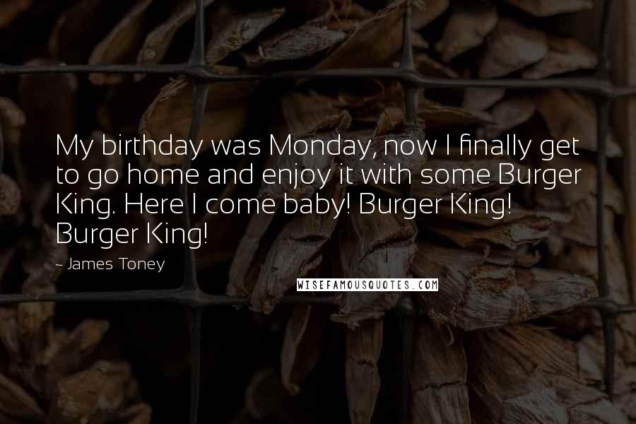 James Toney Quotes: My birthday was Monday, now I finally get to go home and enjoy it with some Burger King. Here I come baby! Burger King! Burger King!