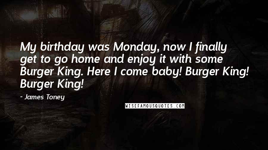 James Toney Quotes: My birthday was Monday, now I finally get to go home and enjoy it with some Burger King. Here I come baby! Burger King! Burger King!