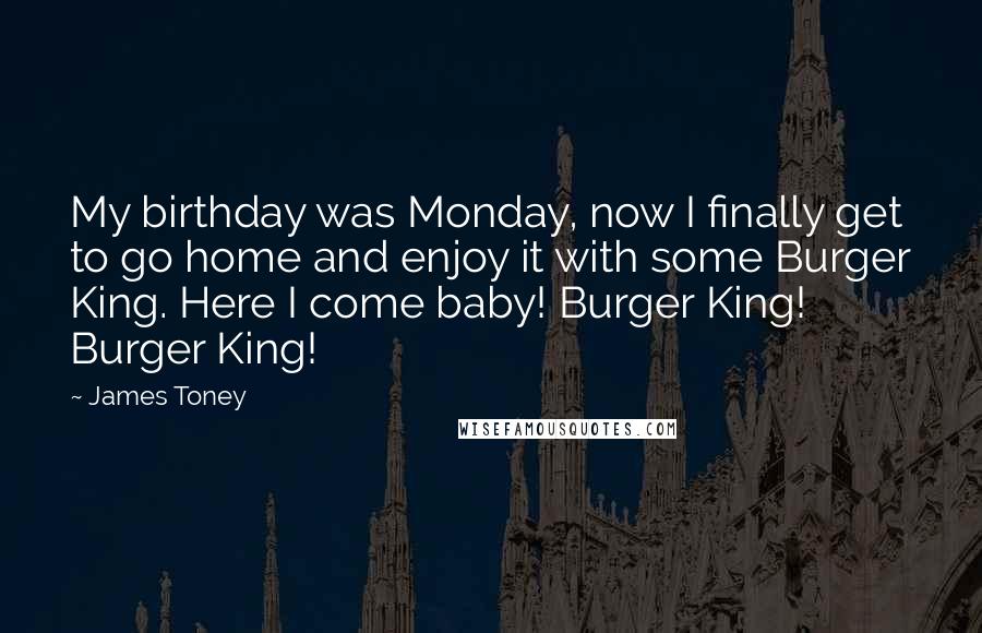 James Toney Quotes: My birthday was Monday, now I finally get to go home and enjoy it with some Burger King. Here I come baby! Burger King! Burger King!