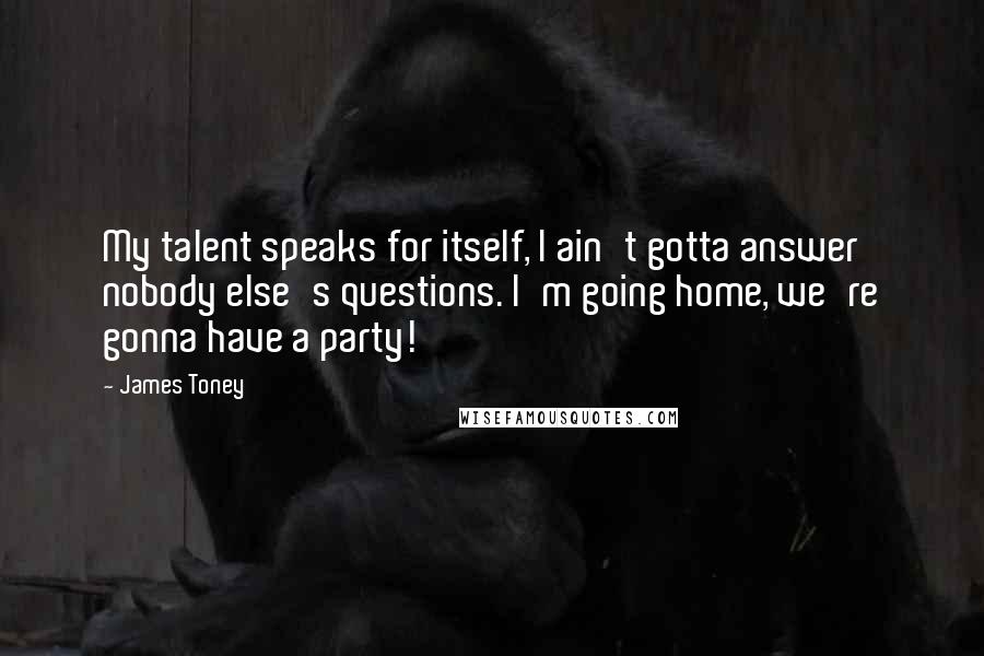 James Toney Quotes: My talent speaks for itself, I ain't gotta answer nobody else's questions. I'm going home, we're gonna have a party!