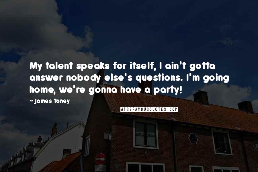 James Toney Quotes: My talent speaks for itself, I ain't gotta answer nobody else's questions. I'm going home, we're gonna have a party!
