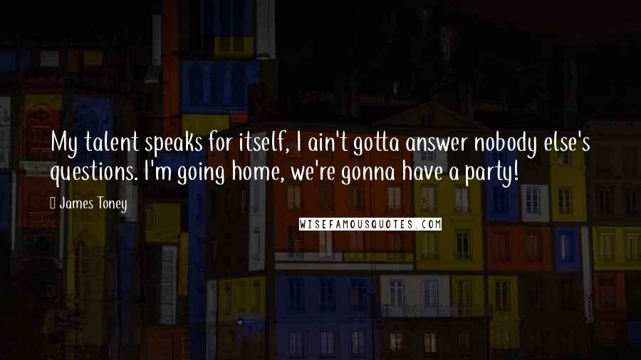 James Toney Quotes: My talent speaks for itself, I ain't gotta answer nobody else's questions. I'm going home, we're gonna have a party!