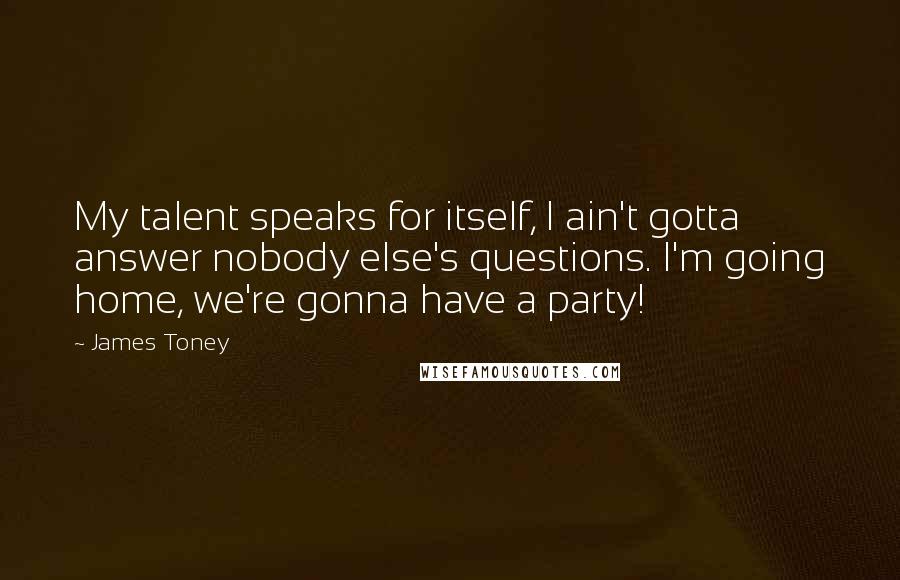 James Toney Quotes: My talent speaks for itself, I ain't gotta answer nobody else's questions. I'm going home, we're gonna have a party!