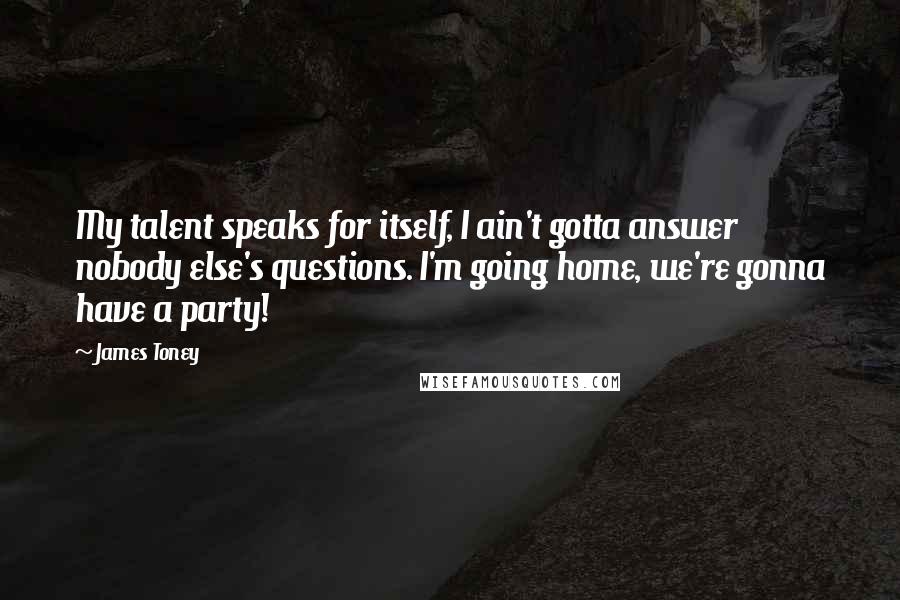 James Toney Quotes: My talent speaks for itself, I ain't gotta answer nobody else's questions. I'm going home, we're gonna have a party!